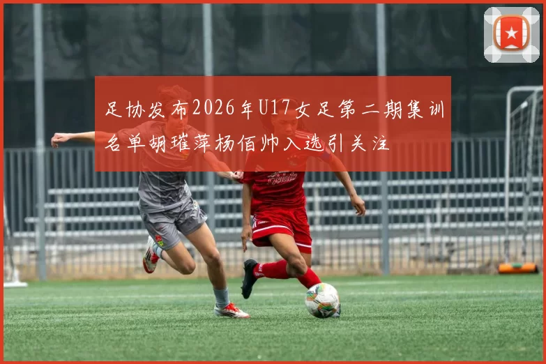 足协发布2026年U17女足第二期集训名单胡璀萍杨佰帅入选引关注