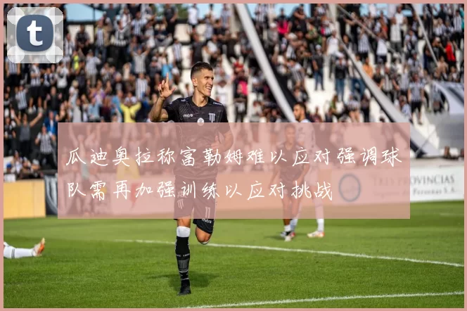 瓜迪奥拉称富勒姆难以应对强调球队需再加强训练以应对挑战