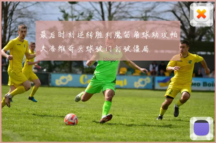 最后时刻逆转胜利魔笛角球助攻帕夫洛维奇头球破门打破僵局