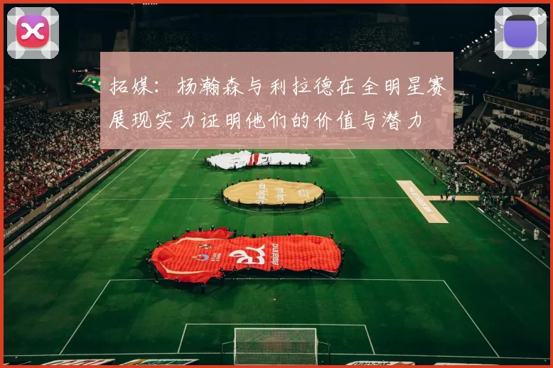 拓媒：杨瀚森与利拉德在全明星赛展现实力证明他们的价值与潜力