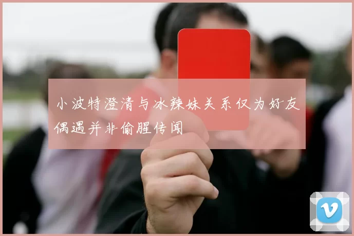 小波特澄清与冰辣妹关系仅为好友偶遇并非偷腥传闻