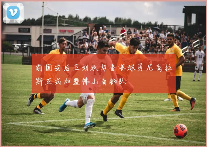 前国安后卫刘欢与香港球员尼高拉斯正式加盟佛山南狮队