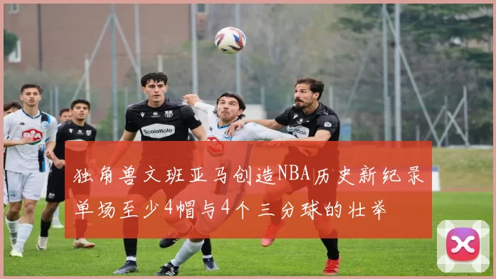 独角兽文班亚马创造NBA历史新纪录单场至少4帽与4个三分球的壮举