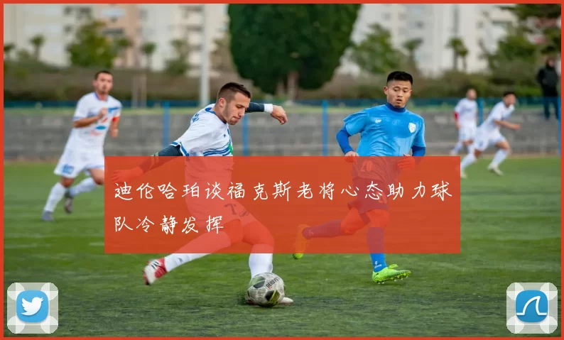 迪伦哈珀谈福克斯老将心态助力球队冷静发挥