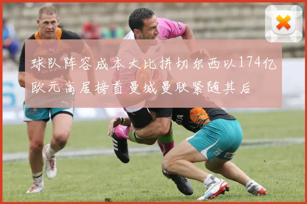 球队阵容成本大比拼切尔西以174亿欧元高居榜首曼城曼联紧随其后