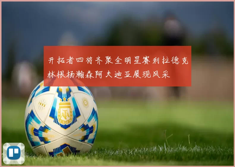 开拓者四将齐聚全明星赛利拉德克林根杨瀚森阿夫迪亚展现风采