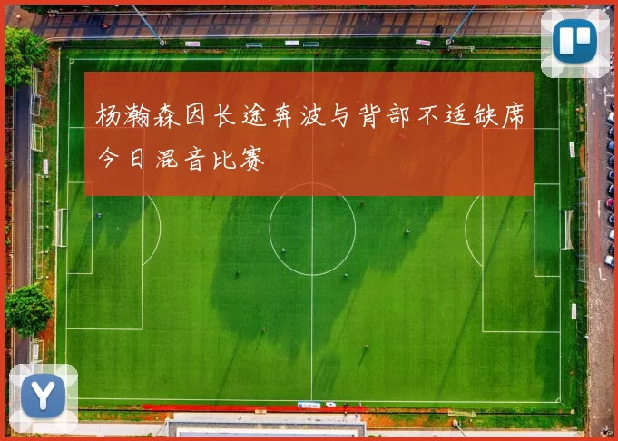 杨瀚森因长途奔波与背部不适缺席今日混音比赛