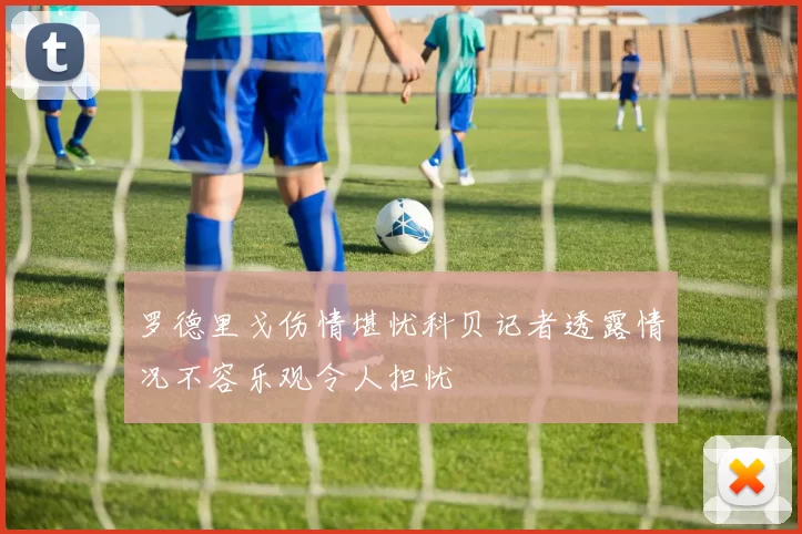 罗德里戈伤情堪忧科贝记者透露情况不容乐观令人担忧