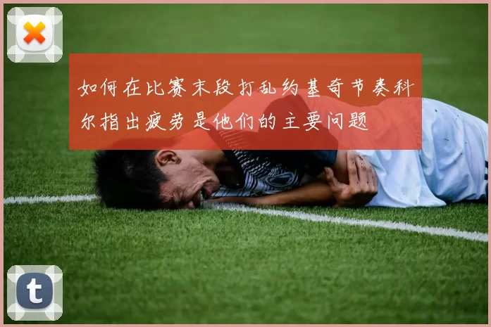 如何在比赛末段打乱约基奇节奏科尔指出疲劳是他们的主要问题