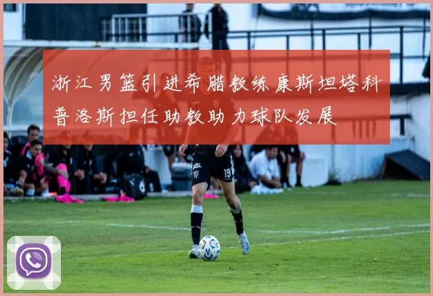 浙江男篮引进希腊教练康斯坦塔科普洛斯担任助教助力球队发展