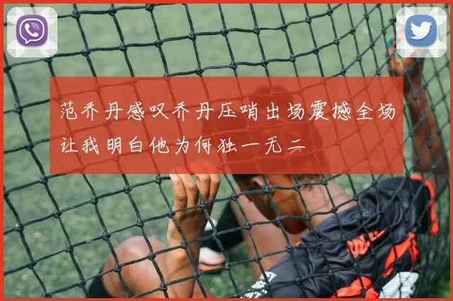 范乔丹感叹乔丹压哨出场震撼全场让我明白他为何独一无二