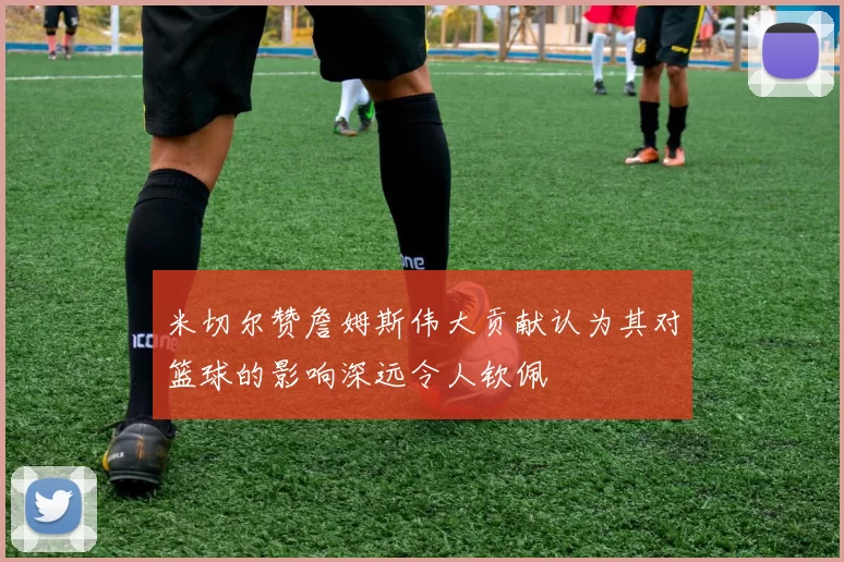 米切尔赞詹姆斯伟大贡献认为其对篮球的影响深远令人钦佩