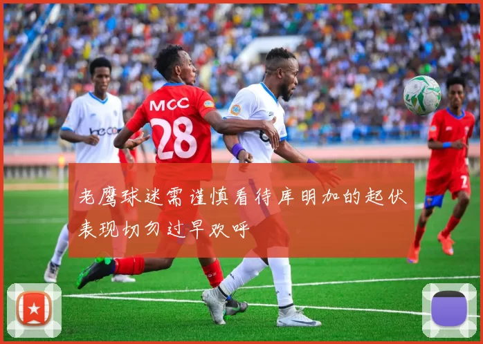 老鹰球迷需谨慎看待库明加的起伏表现切勿过早欢呼