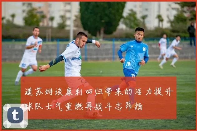 道苏姆谈康利回归带来的活力提升球队士气重燃再战斗志昂扬