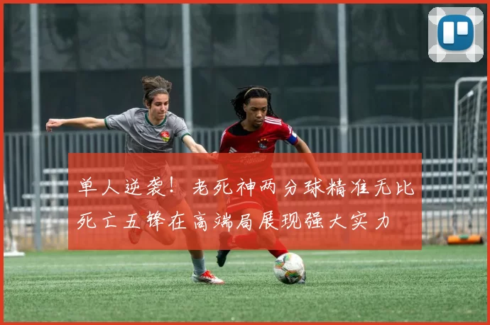 单人逆袭！老死神两分球精准无比死亡五锋在高端局展现强大实力