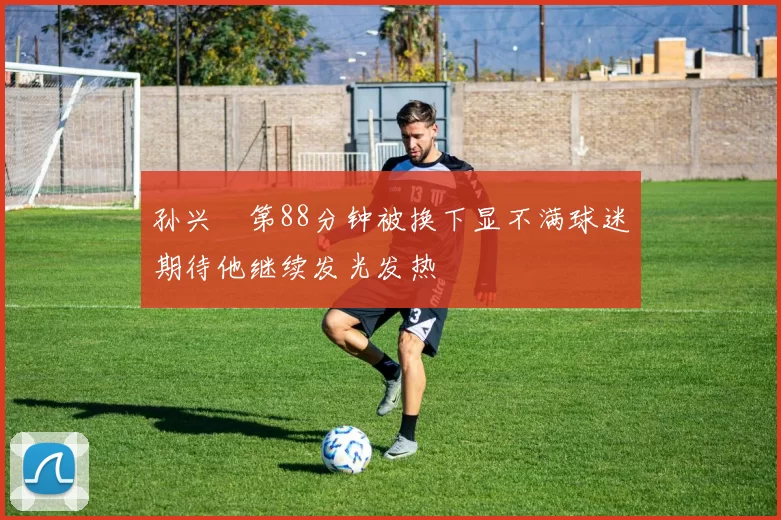 孙兴慜第88分钟被换下显不满球迷期待他继续发光发热