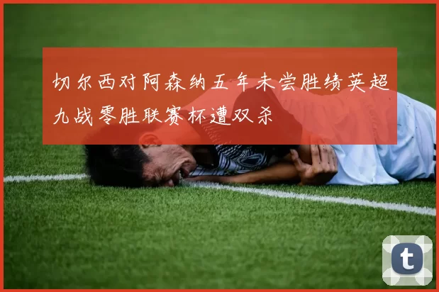 切尔西对阿森纳五年未尝胜绩英超九战零胜联赛杯遭双杀