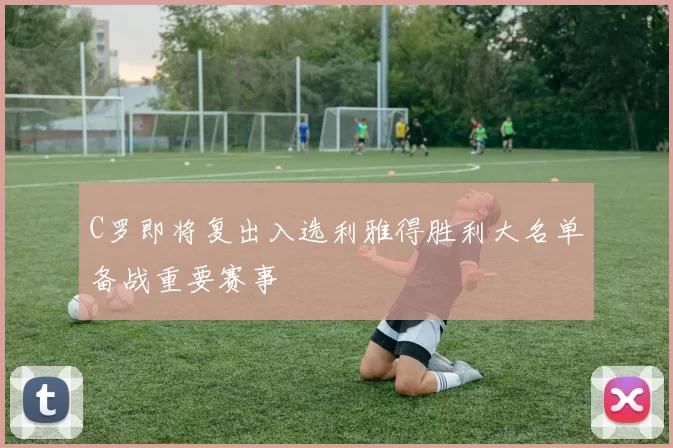 C罗即将复出入选利雅得胜利大名单备战重要赛事