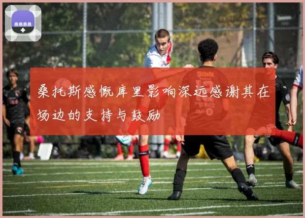 桑托斯感慨库里影响深远感谢其在场边的支持与鼓励